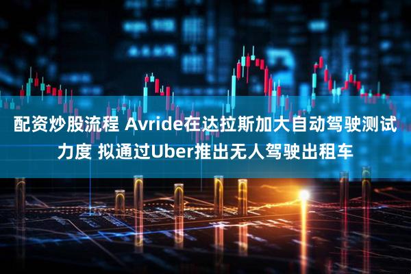 配資炒股流程 Avride在達(dá)拉斯加大自動(dòng)駕駛測(cè)試力度 擬通過(guò)Uber推出無(wú)人駕駛出租車(chē)