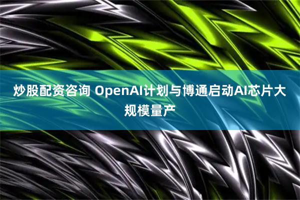炒股配資咨詢 OpenAI計(jì)劃與博通啟動(dòng)AI芯片大規(guī)模量產(chǎn)